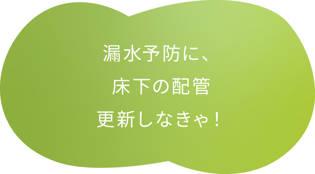 漏水予防に、床下の配管更新しなきゃ！